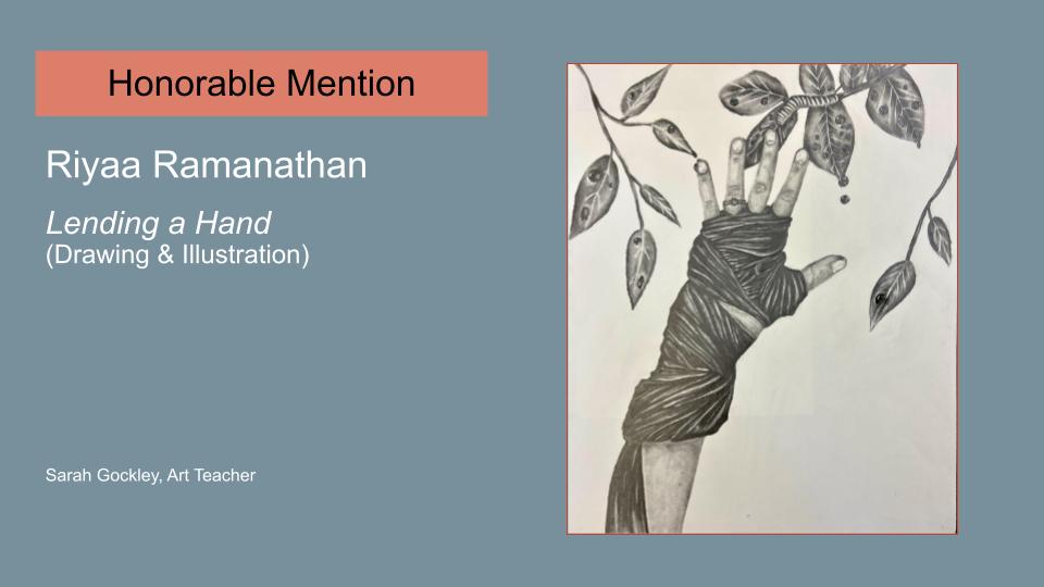 Text reads: Honorable Mention, Riyaa Ramanathan, Lending a Hand (Drawing & Illustration) Sarah Gockley, Art Teacher. Image is of a piece of artwork. It's of hand that is wrapped in a bandage, reaching up to a tree branch